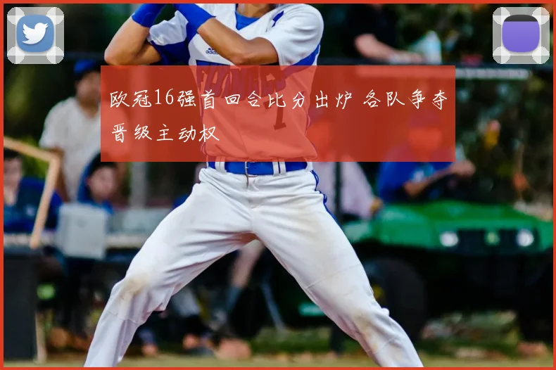 欧冠16强首回合比分出炉 各队争夺晋级主动权