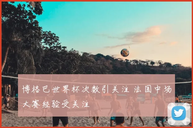 博格巴世界杯次数引关注 法国中场大赛经验受关注