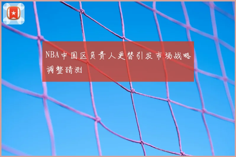 NBA中国区负责人更替引发市场战略调整猜测