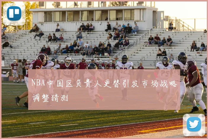NBA中国区负责人更替引发市场战略调整猜测