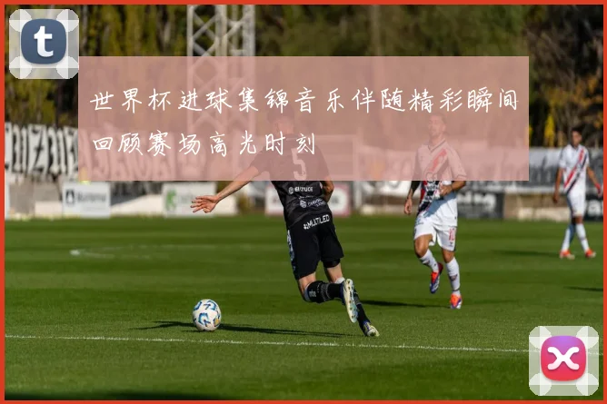 世界杯进球集锦音乐伴随精彩瞬间回顾赛场高光时刻