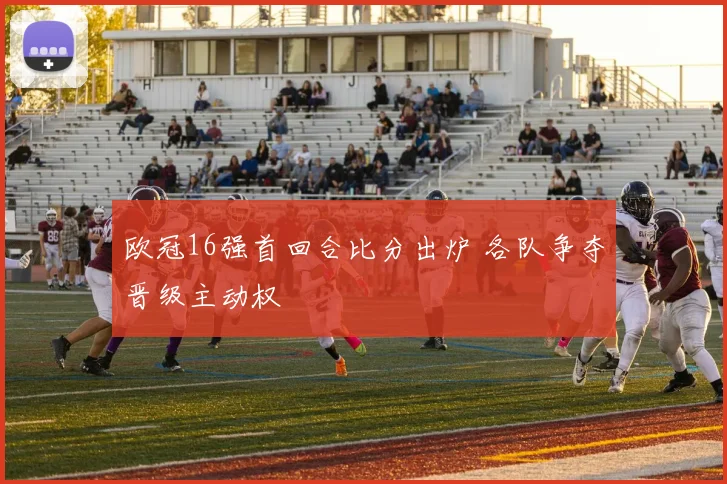 欧冠16强首回合比分出炉 各队争夺晋级主动权