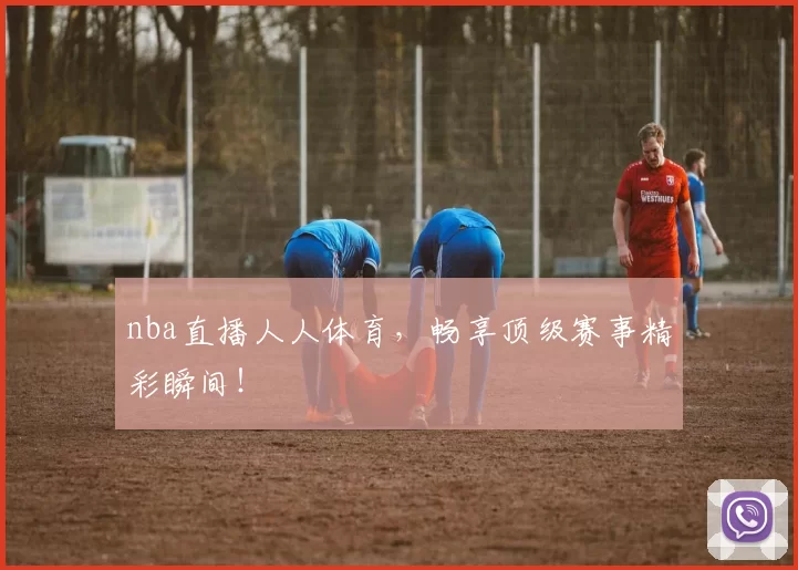 nba直播人人体育，畅享顶级赛事精彩瞬间！