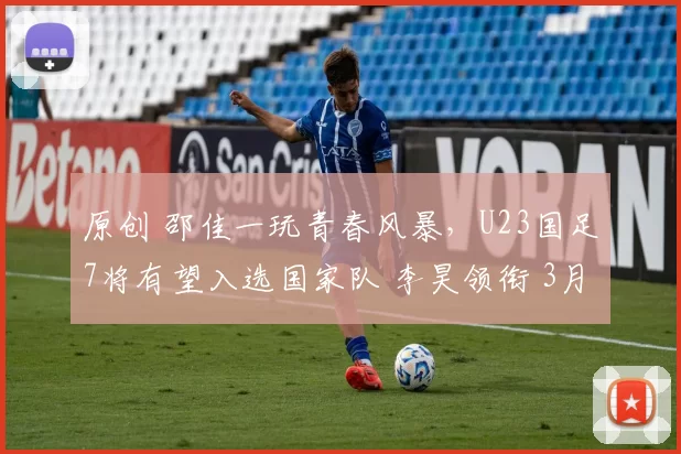 原创 邵佳一玩青春风暴，U23国足7将有望入选国家队 李昊领衔 3月战2强队