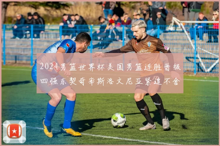 2024男篮世界杯美国男篮连胜晋级四强东契奇率斯洛文尼亚紧追不舍