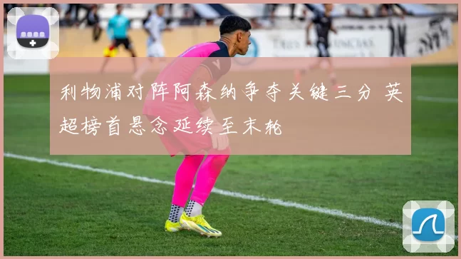 利物浦对阵阿森纳争夺关键三分 英超榜首悬念延续至末轮