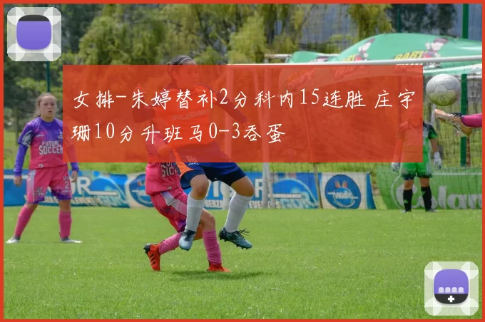 女排-朱婷替补2分科内15连胜 庄宇珊10分升班马0-3吞蛋