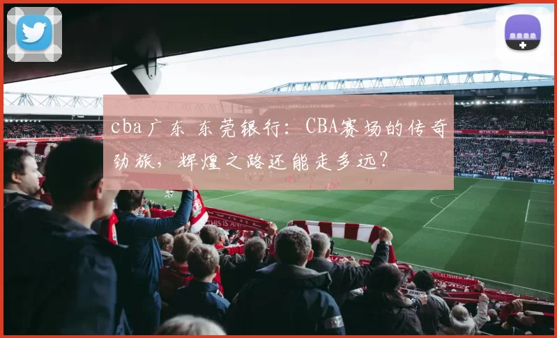 cba广东 东莞银行：CBA赛场的传奇劲旅，辉煌之路还能走多远？
