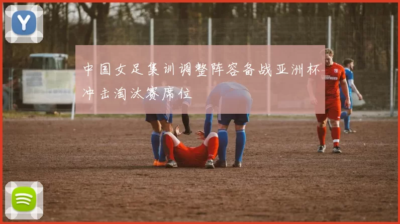 中国女足集训调整阵容备战亚洲杯冲击淘汰赛席位