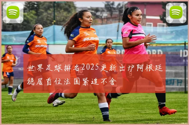 世界足球排名2025更新出炉阿根廷稳居首位法国紧追不舍