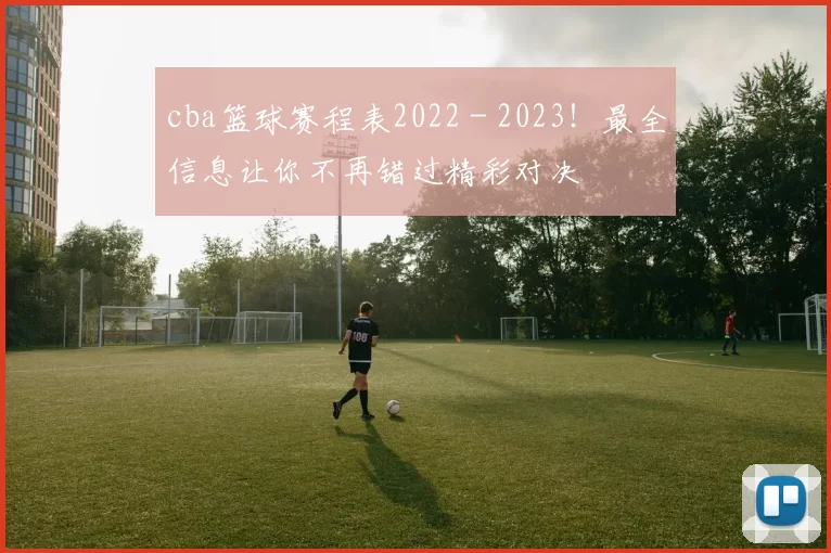 cba篮球赛程表2022 - 2023！最全信息让你不再错过精彩对决