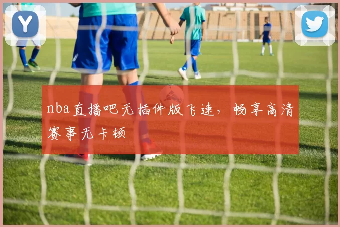 nba直播吧无插件版飞速，畅享高清赛事无卡顿