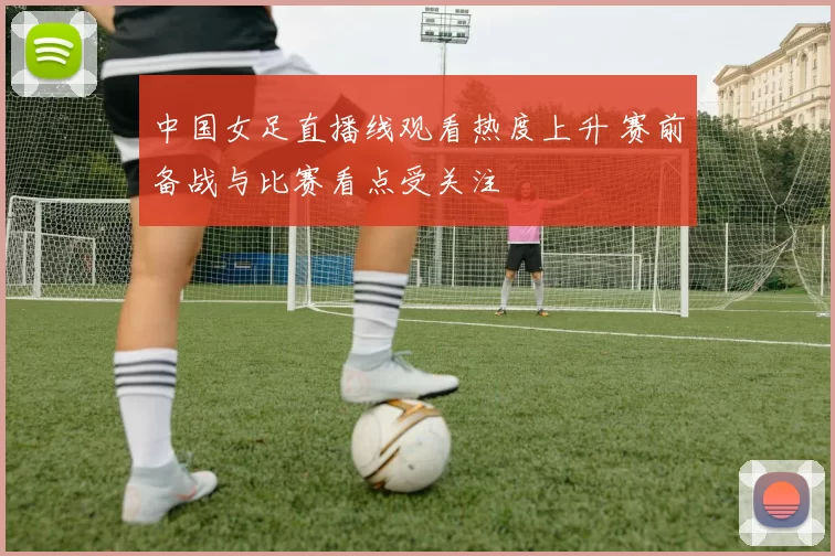 中国女足直播线观看热度上升 赛前备战与比赛看点受关注
