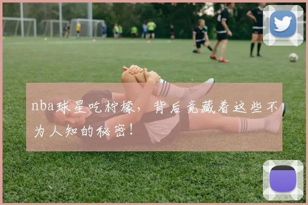 nba球星吃柠檬，背后竟藏着这些不为人知的秘密！