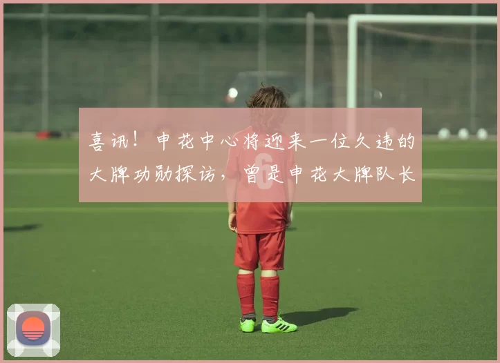 喜讯！申花中心将迎来一位久违的大牌功勋探访，曾是申花大牌队长