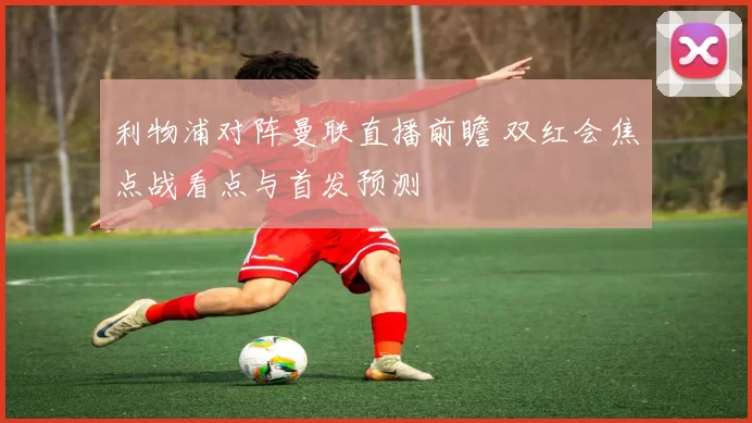 利物浦对阵曼联直播前瞻 双红会焦点战看点与首发预测