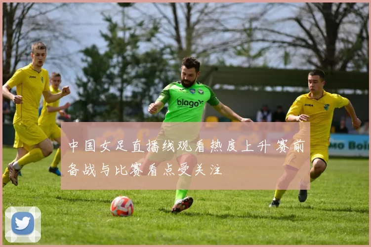中国女足直播线观看热度上升 赛前备战与比赛看点受关注