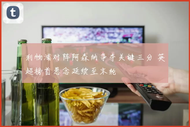 利物浦对阵阿森纳争夺关键三分 英超榜首悬念延续至末轮