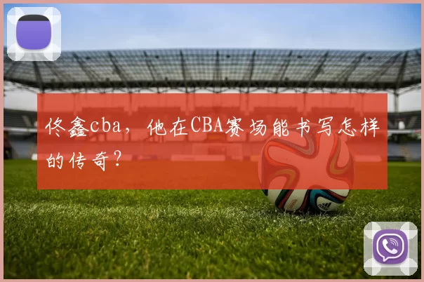 佟鑫cba，他在CBA赛场能书写怎样的传奇？