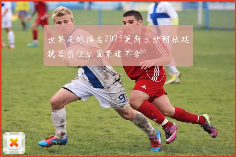 世界足球排名2025更新出炉阿根廷稳居首位法国紧追不舍