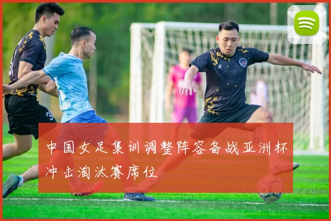 中国女足集训调整阵容备战亚洲杯冲击淘汰赛席位
