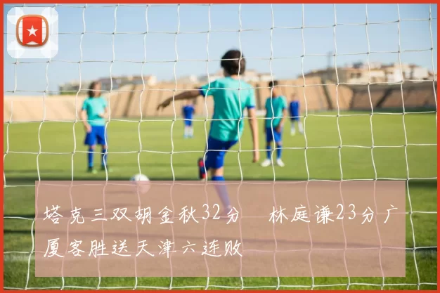 塔克三双胡金秋32分 林庭谦23分广厦客胜送天津六连败
