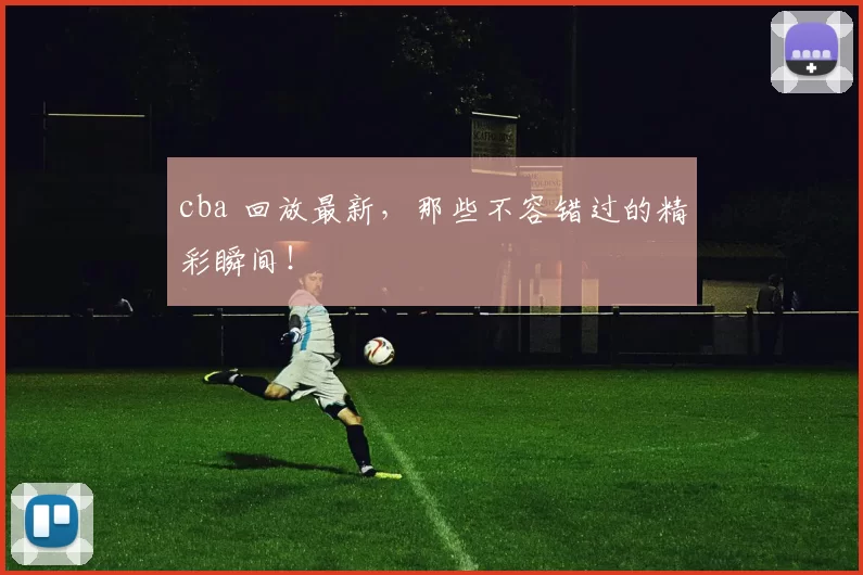 cba 回放最新，那些不容错过的精彩瞬间！