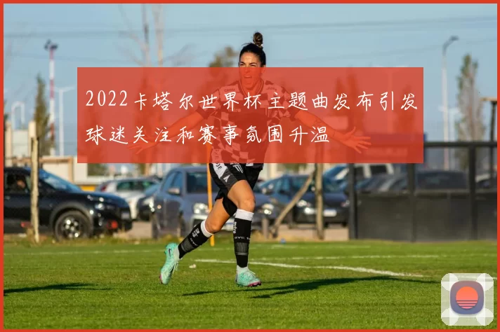 2022卡塔尔世界杯主题曲发布引发球迷关注和赛事氛围升温