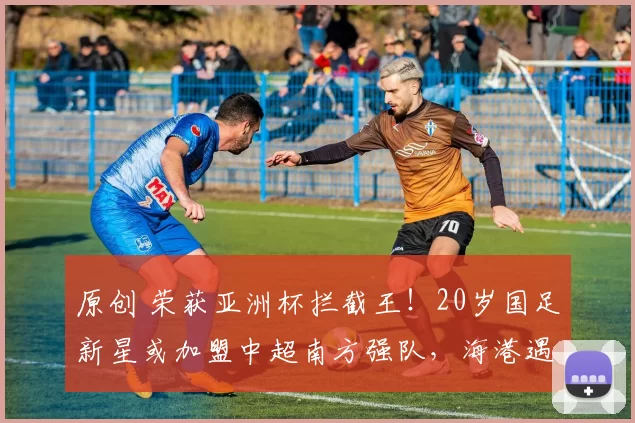 原创 荣获亚洲杯拦截王！20岁国足新星或加盟中超南方强队，海港遇截胡