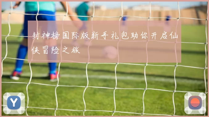 封神榜国际版新手礼包助你开启仙侠冒险之旅