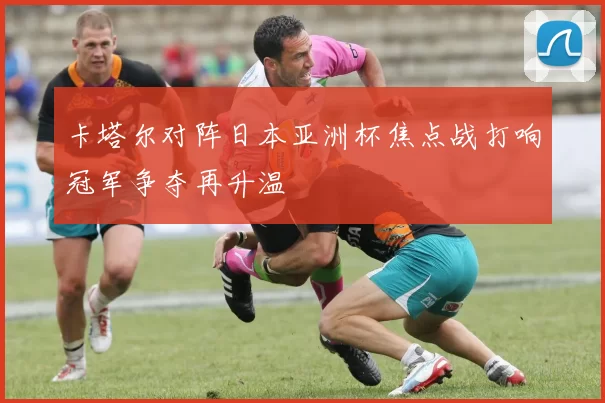 卡塔尔对阵日本亚洲杯焦点战打响冠军争夺再升温