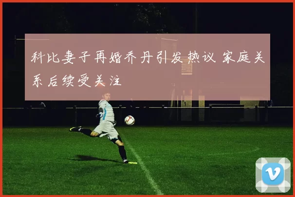 科比妻子再婚乔丹引发热议 家庭关系后续受关注