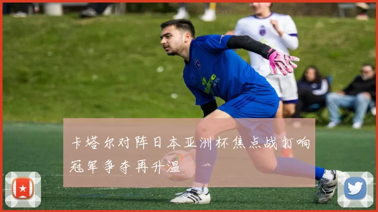 卡塔尔对阵日本亚洲杯焦点战打响冠军争夺再升温
