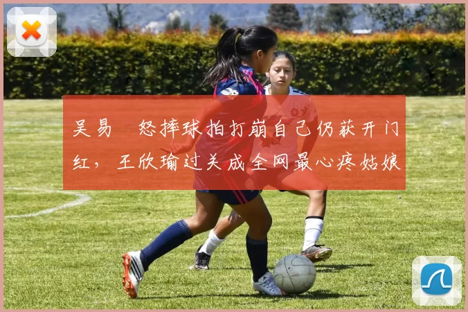 吴易昺怒摔球拍打崩自己仍获开门红，王欣瑜过关成全网最心疼姑娘