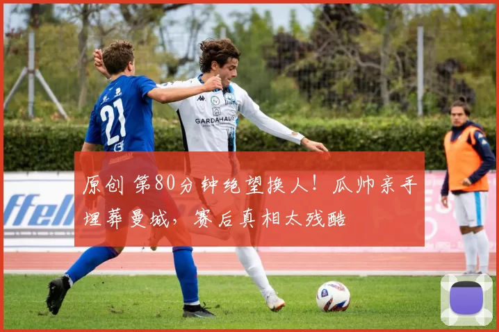 原创 第80分钟绝望换人！瓜帅亲手埋葬曼城，赛后真相太残酷