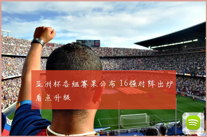 亚洲杯各组赛果公布 16强对阵出炉看点升级