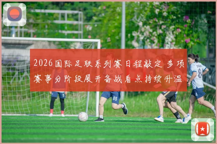 2026国际足联系列赛日程敲定 多项赛事分阶段展开备战看点持续升温