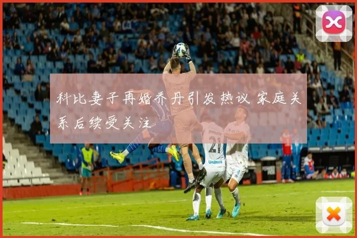 科比妻子再婚乔丹引发热议 家庭关系后续受关注