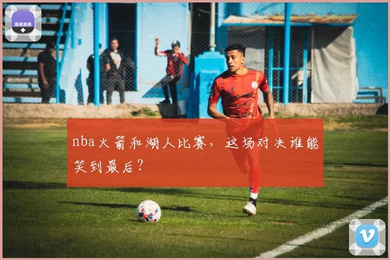 nba火箭和湖人比赛，这场对决谁能笑到最后？