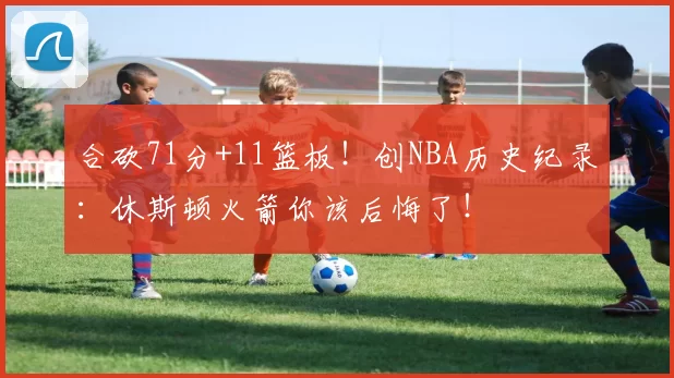 合砍71分+11篮板！创NBA历史纪录：休斯顿火箭你该后悔了！