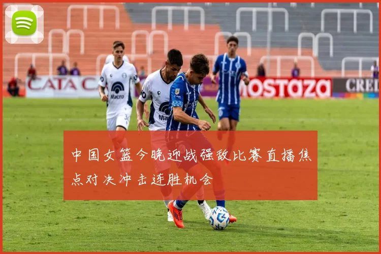 中国女篮今晚迎战强敌比赛直播焦点对决冲击连胜机会