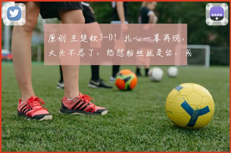 原创 王楚钦3-0！扎心一幕再现，大头不忍了，怒怼粉丝就是你，或将对阵张本智和