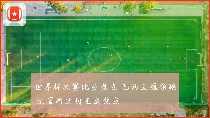 世界杯决赛比分盘点 巴西五冠领跑 法国两次封王成焦点