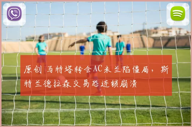 原创 马特塔转会AC米兰陷僵局，斯特兰德拉森交易恐连锁崩溃