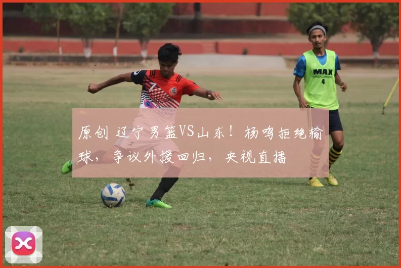 原创 辽宁男篮VS山东！杨鸣拒绝输球，争议外援回归，央视直播