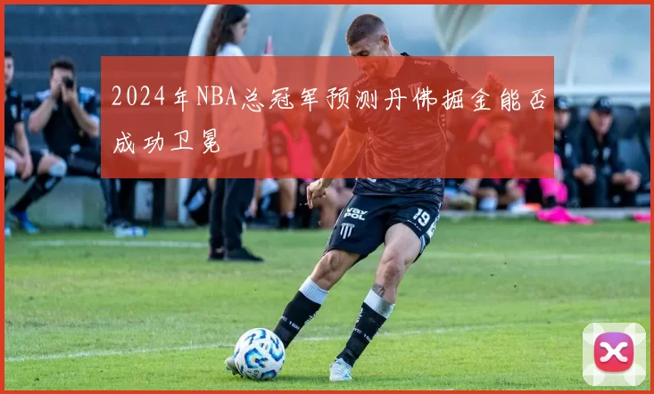 2024年NBA总冠军预测丹佛掘金能否成功卫冕