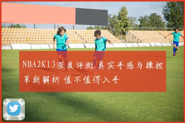 NBA2K13深度评测 真实手感与操控革新解析 值不值得入手