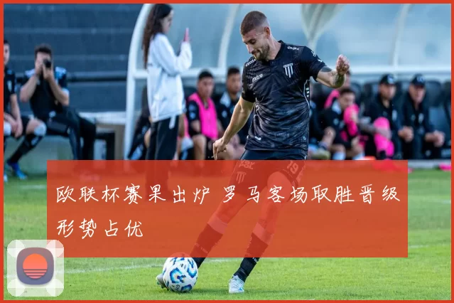 欧联杯赛果出炉 罗马客场取胜晋级形势占优