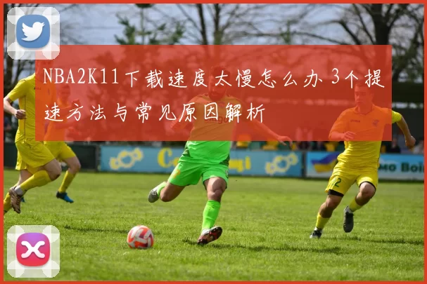 NBA2K11下载速度太慢怎么办 3个提速方法与常见原因解析