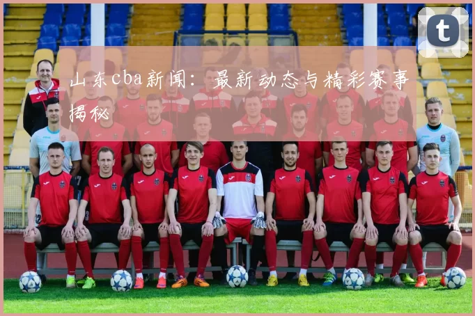山东cba新闻：最新动态与精彩赛事揭秘